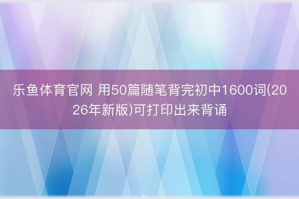 乐鱼体育官网 用50篇随笔背完初中1600词(2026年新版)可打印出来背诵