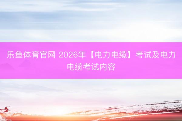 乐鱼体育官网 2026年【电力电缆】考试及电力电缆考试内容