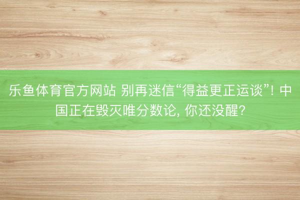 乐鱼体育官方网站 别再迷信“得益更正运谈”! 中国正在毁灭唯分数论， 你还没醒?