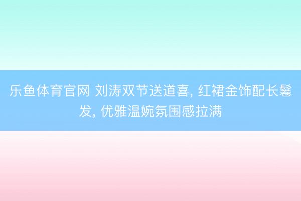 乐鱼体育官网 刘涛双节送道喜， 红裙金饰配长鬈发，<a href=