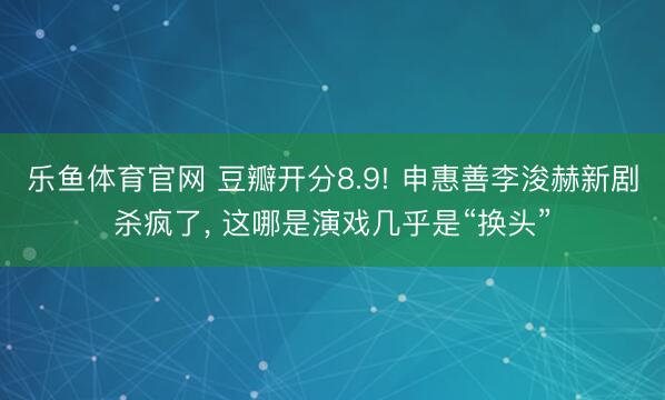 乐鱼体育官网 豆瓣开分8.9! 申惠善李浚赫新剧杀疯了， 这哪是演戏几乎是“换头”
