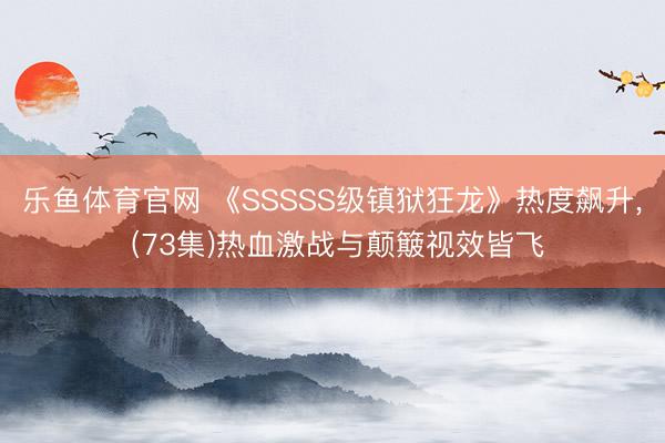 乐鱼体育官网 《SSSSS级镇狱狂龙》热度飙升， (73集)热血激战与颠簸视效皆飞