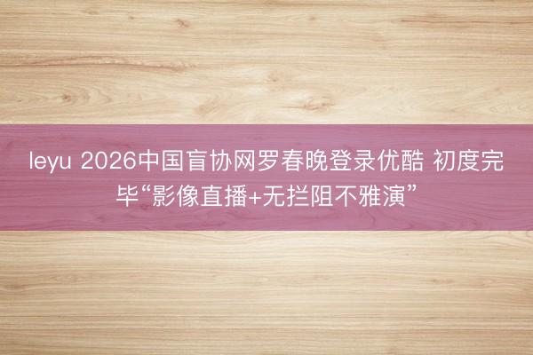 leyu 2026中国盲协网罗春晚登录优酷 初度完毕“影像直播+无拦阻不雅演”