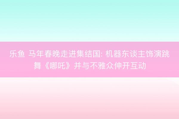 乐鱼 马年春晚走进集结国: 机器东谈主饰演跳舞《哪吒》并与不雅众伸开互动