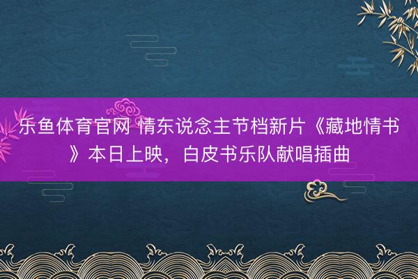 乐鱼体育官网 情东说念主节档新片《藏地情书》本日上映,白皮书乐队献唱插曲