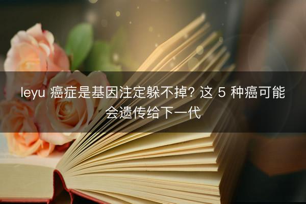 leyu 癌症是基因注定躲不掉? 这 5 种癌可能会遗传给下一代