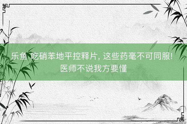 乐鱼 吃硝苯地平控释片, 这些药毫不可同服! 医师不说我方要懂