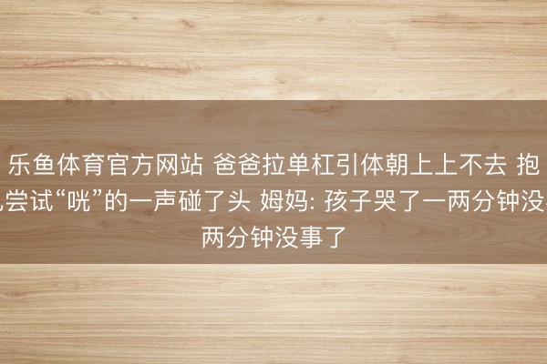 乐鱼体育官方网站 爸爸拉单杠引体朝上上不去 抱男儿尝试“咣”的一声碰了头 姆妈: 孩子哭了一两分钟没事了