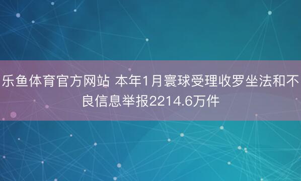 乐鱼体育官方网站 本年1月寰球受理收罗坐法和不良信息举报2214.6万件
