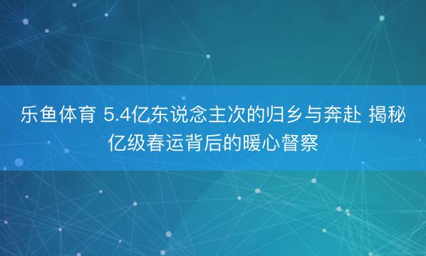 乐鱼体育 5.4亿东说念主次的归乡与奔赴 揭秘亿级春运背后的暖心督察