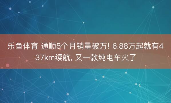 乐鱼体育 通顺5个月销量破万! 6.88万起就有437km续航, 又一款纯电车火了