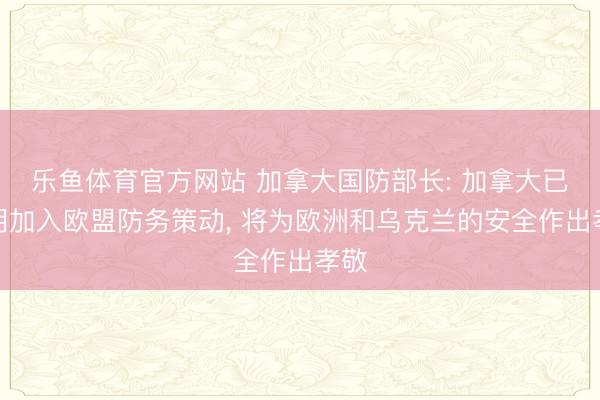 乐鱼体育官方网站 加拿大国防部长: 加拿大已说明加入欧盟防务策动, 将为欧洲和乌克兰的安全作出孝敬