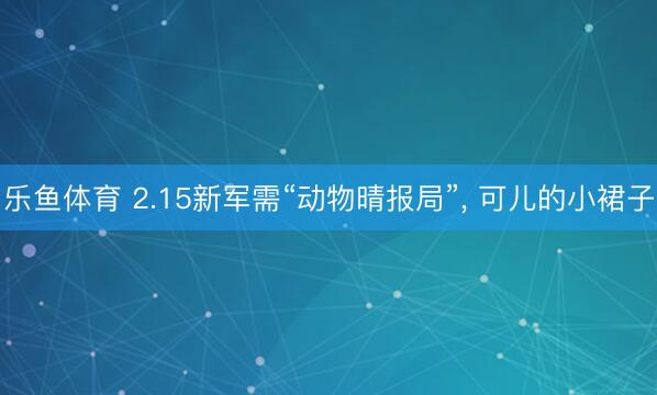 乐鱼体育 2.15新军需“动物晴报局”，<a href=