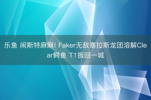 乐鱼 闹斯特麻麻! Faker无敌塞拉斯龙团溶解Clear鳄鱼 T1扳回一城
