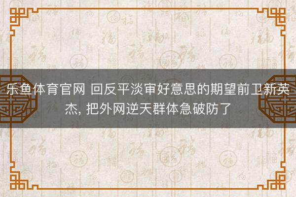 乐鱼体育官网 回反平淡审好意思的期望前卫新英杰, 把外网逆天群体急破防了