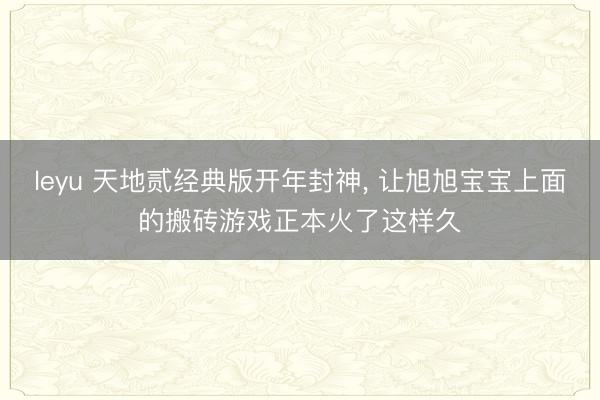 leyu 天地贰经典版开年封神, 让旭旭宝宝上面的搬砖游戏正本火了这样久
