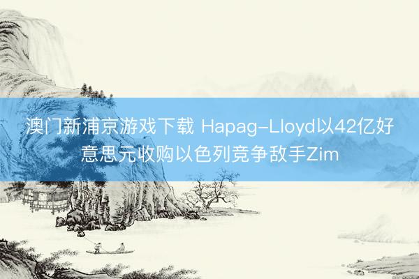 澳门新浦京游戏下载 Hapag-Lloyd以42亿好意思元收购以色列竞争敌手Zim