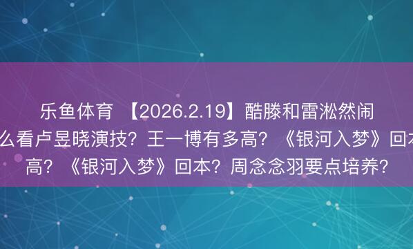乐鱼体育 【2026.2.19】酷滕和雷淞然闹掰？张译和张歆艺？怎么看卢昱晓演技？王一博有多高？《银河入梦》回本？周念念羽要点培养？