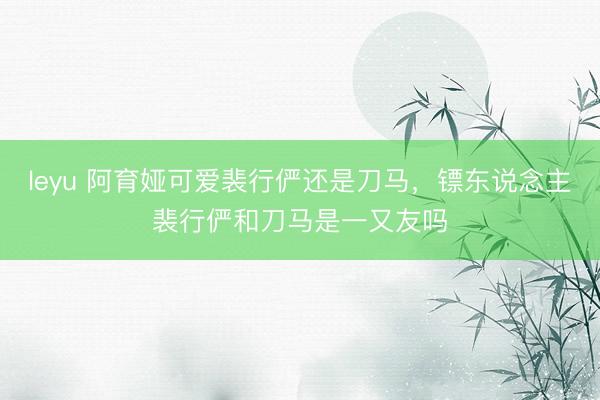 leyu 阿育娅可爱裴行俨还是刀马，镖东说念主裴行俨和刀马是一又友吗