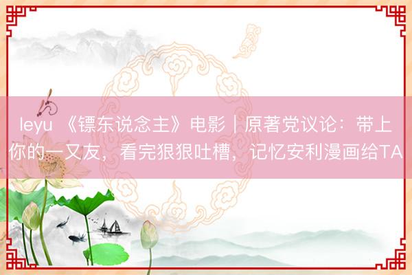 leyu 《镖东说念主》电影｜原著党议论：带上你的一又友，看完狠狠吐槽，记忆安利漫画给TA