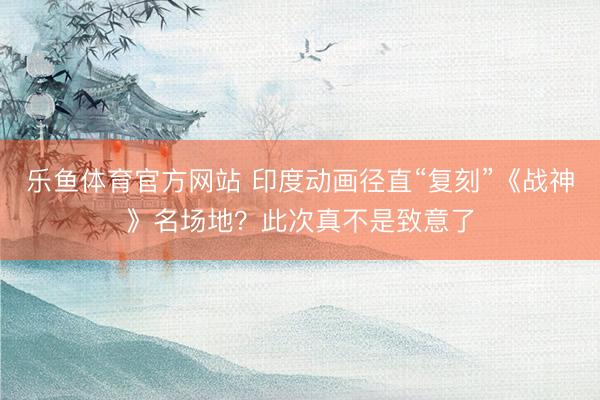乐鱼体育官方网站 印度动画径直“复刻”《战神》名场地?此次真不是致意了