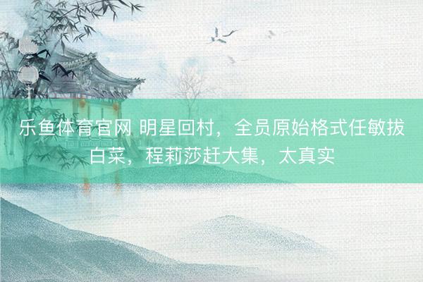 乐鱼体育官网 明星回村，全员原始格式任敏拔白菜，程莉莎赶大集，太真实