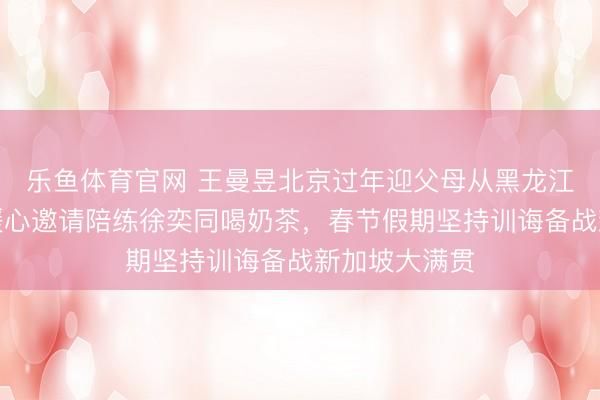 乐鱼体育官网 王曼昱北京过年迎父母从黑龙江飞来团员，暖心邀请陪练徐奕同喝奶茶，春节假期坚持训诲备战新加坡大满贯