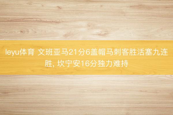 leyu体育 文班亚马21分6盖帽马刺客胜活塞九连胜, 坎宁安16分独力难持