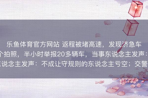 乐鱼体育官方网站 返程被堵高速，发现济急车说念被占用，女子挨个拍照，半小时举报20多辆车，当事东说念主发声：不成让守规则的东说念主亏空；交警回复：处理中