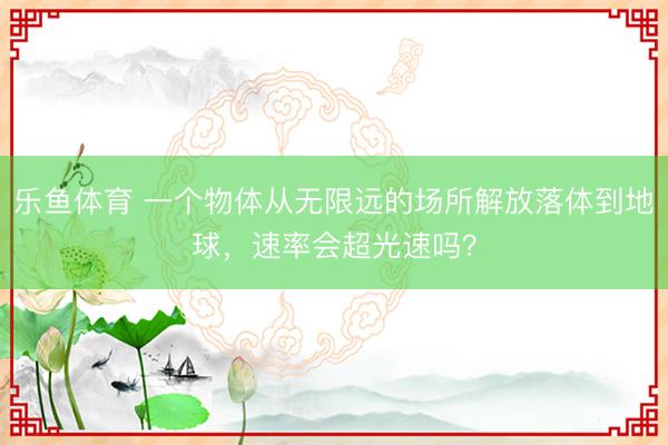 乐鱼体育 一个物体从无限远的场所解放落体到地球,速率会超光速吗?