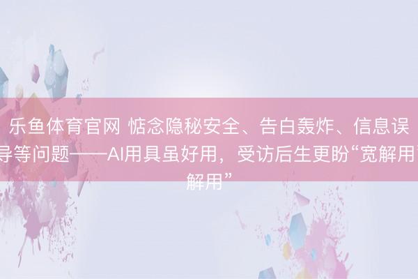 乐鱼体育官网 惦念隐秘安全、告白轰炸、信息误导等问题——AI用具虽好用，受访后生更盼“宽解用”