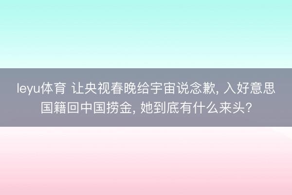 leyu体育 让央视春晚给宇宙说念歉, 入好意思国籍回中国捞金, 她到底有什么来头?