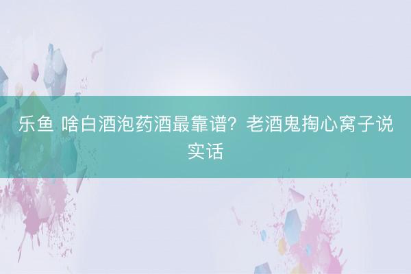 乐鱼 啥白酒泡药酒最靠谱？老酒鬼掏心窝子说实话
