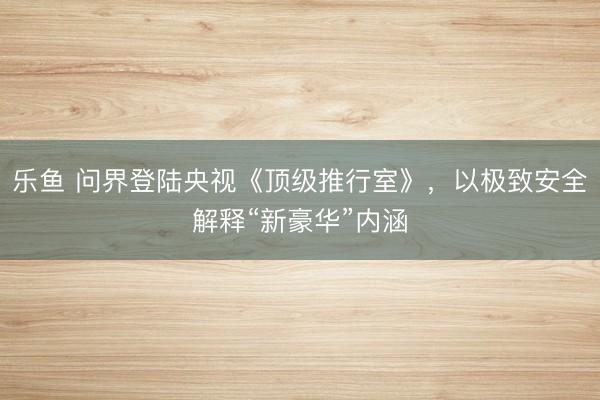乐鱼 问界登陆央视《顶级推行室》,以极致安全解释“新豪华”内涵