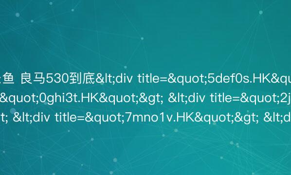 乐鱼 良马530到底<div title="5def0s.HK"> <div title="0ghi3t.HK"> <div title="2jkl7u.HK"> <div title="7mno1v.HK"> <div title="9pqr5w.HK" /></div></div>