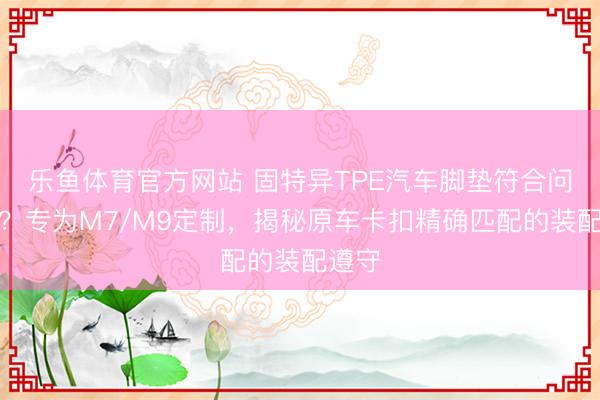 乐鱼体育官方网站 固特异TPE汽车脚垫符合问界吗?专为M7/M9定制,揭秘原车卡扣精确匹配的装配遵守