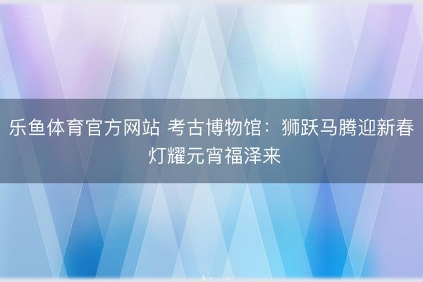 乐鱼体育官方网站 考古博物馆:狮跃马腾迎新春 灯耀元宵福泽来