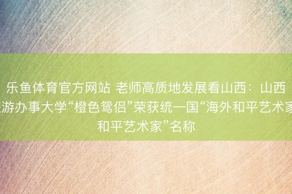 乐鱼体育官方网站 老师高质地发展看山西：山西文化旅游办事大学“橙色鸳侣”荣获统一国“海外和平艺术家”名称
