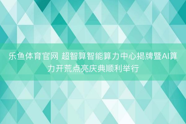 乐鱼体育官网 超智算智能算力中心揭牌暨AI算力开荒点亮庆典顺利举行