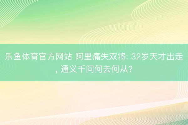 乐鱼体育官方网站 阿里痛失双将: 32岁天才出走， 通义千问何去何从?