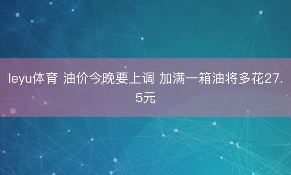 leyu体育 油价今晚要上调 加满一箱油将多花27.5元